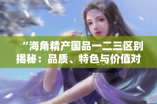 “海角精產(chǎn)國品一二三區(qū)別揭秘：品質(zhì)、特色與價(jià)值對(duì)比解析”