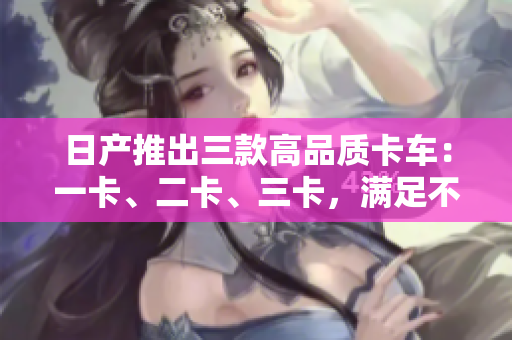 日產(chǎn)推出三款高品質(zhì)卡車：一卡、二卡、三卡，滿足不同需求