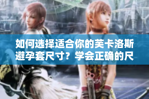 如何選擇適合你的芙卡洛斯避孕套尺寸？學(xué)會(huì)正確的尺寸選擇，提高避孕效果。