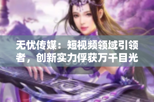 無憂傳媒：短視頻領(lǐng)域引領(lǐng)者，創(chuàng)新實(shí)力俘獲萬千目光