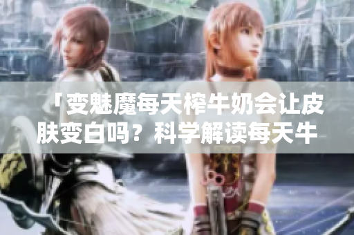 「變魅魔每天榨牛奶會(huì)讓皮膚變白嗎？科學(xué)解讀每天牛奶對(duì)皮膚影響」