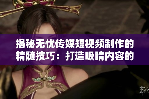 揭秘?zé)o憂傳媒短視頻制作的精髓技巧：打造吸睛內(nèi)容的秘密武器