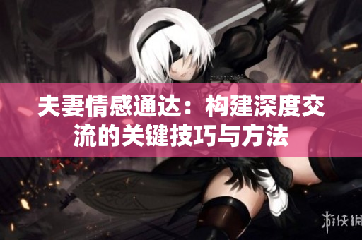 夫妻情感通達(dá)：構(gòu)建深度交流的關(guān)鍵技巧與方法