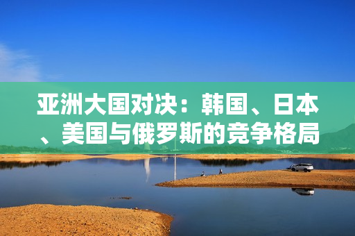 亞洲大國對決：韓國、日本、美國與俄羅斯的競爭格局分析