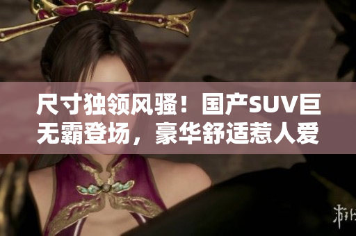 尺寸獨領(lǐng)風(fēng)騷！國產(chǎn)SUV巨無霸登場，豪華舒適惹人愛