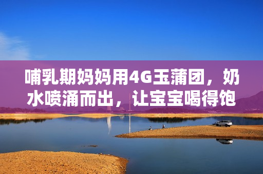 哺乳期媽媽用4G玉蒲團，奶水噴涌而出，讓寶寶喝得飽飽的