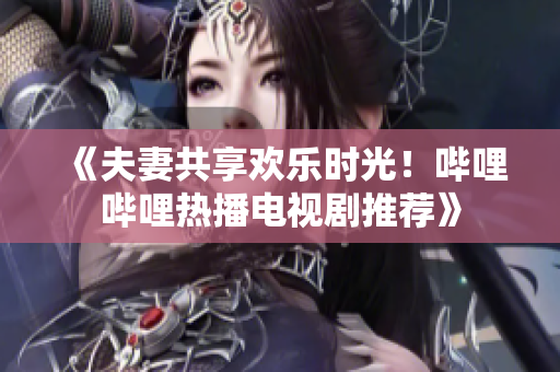 《夫妻共享歡樂時光！嗶哩嗶哩熱播電視劇推薦》