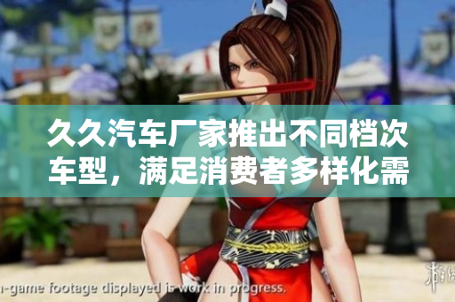 久久汽車(chē)廠家推出不同檔次車(chē)型，滿(mǎn)足消費(fèi)者多樣化需求
