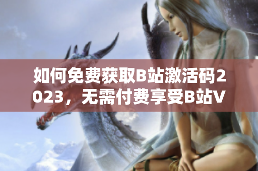 如何免費(fèi)獲取B站激活碼2023，無需付費(fèi)享受B站VIP特權(quán)