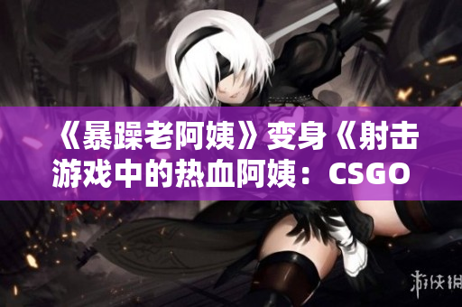 《暴躁老阿姨》變身《射擊游戲中的熱血阿姨：CSGO新風(fēng)貌》