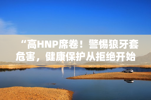 “高HNP席卷！警惕狼牙套危害，健康保護(hù)從拒絕開(kāi)始”