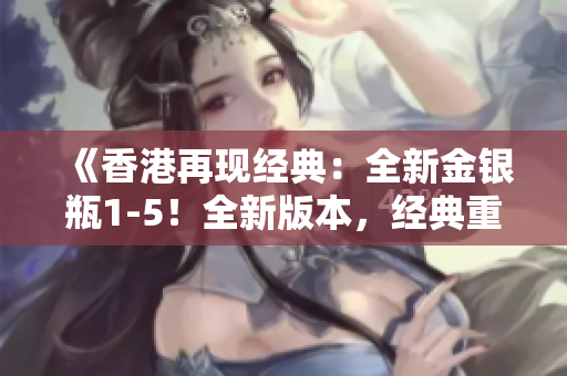 《香港再現(xiàn)經(jīng)典：全新金銀瓶1-5！全新版本，經(jīng)典重現(xiàn)，重磅來襲！》