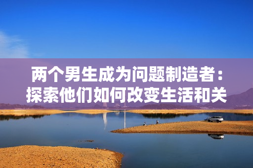 兩個(gè)男生成為問題制造者：探索他們?nèi)绾胃淖兩詈完P(guān)系的故事