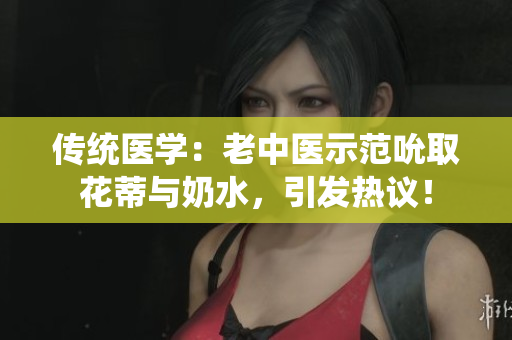 傳統(tǒng)醫(yī)學(xué)：老中醫(yī)示范吮取花蒂與奶水，引發(fā)熱議！