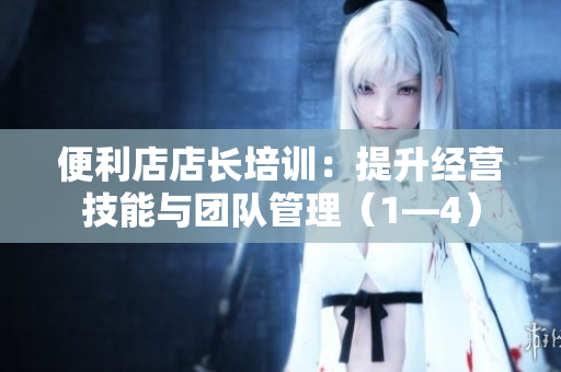 便利店店長(zhǎng)培訓(xùn)：提升經(jīng)營(yíng)技能與團(tuán)隊(duì)管理（1—4）