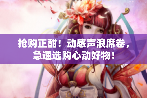 搶購正酣！動感聲浪席卷，急速選購心動好物！