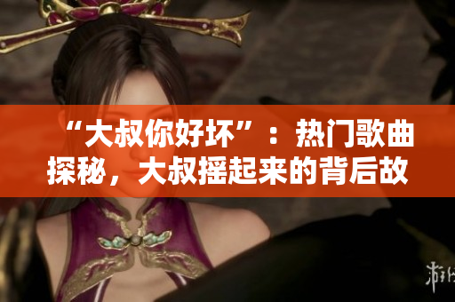 “大叔你好壞”：熱門歌曲探秘，大叔搖起來的背后故事揭秘