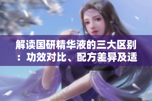 解讀國研精華液的三大區(qū)別：功效對比、配方差異及適用人群分析