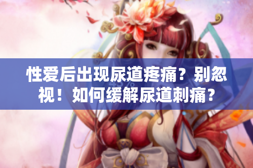 性愛后出現(xiàn)尿道疼痛?別忽視!如何緩解尿道刺痛? 性愛后出現(xiàn)尿道疼痛?別忽視!如何緩解尿道刺痛?