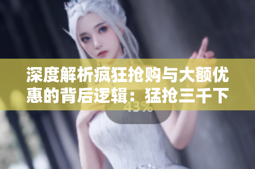 深度解析瘋狂搶購與大額優(yōu)惠的背后邏輯：猛搶三千下的真相揭秘