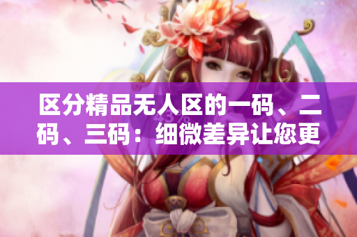 區(qū)分精品無人區(qū)的一碼、二碼、三碼:細(xì)微差異讓您更懂優(yōu)質(zhì)商品 區(qū)分精品無人區(qū)的一碼、二碼、三碼:細(xì)微差異讓您更懂優(yōu)質(zhì)商品