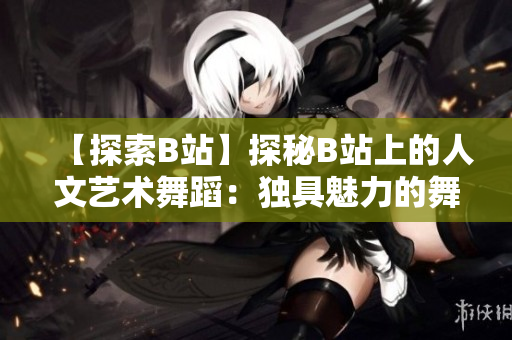 【探索B站】探秘B站上的人文藝術舞蹈：獨具魅力的舞蹈作品一覽