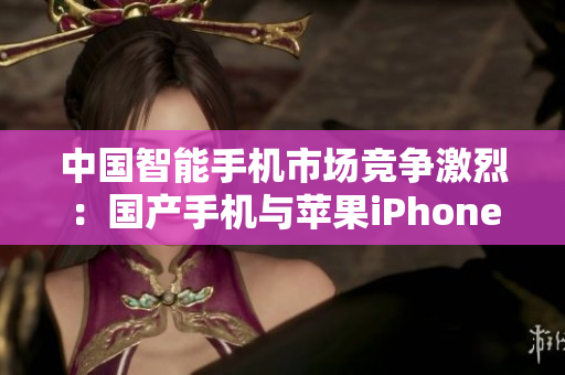 中國智能手機(jī)市場競爭激烈：國產(chǎn)手機(jī)與蘋果iPhone齊頭并進(jìn)