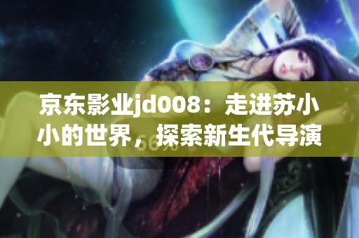 京東影業(yè)jd008：走進(jìn)蘇小小的世界，探索新生代導(dǎo)演的創(chuàng)意天地
