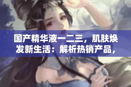 國(guó)產(chǎn)精華液一二三，肌膚煥發(fā)新生活：解析熱銷產(chǎn)品，發(fā)現(xiàn)美肌秘密