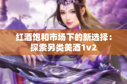 紅酒飽和市場(chǎng)下的新選擇：探索另類(lèi)美酒1v2