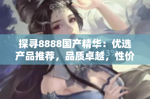 探尋8888國(guó)產(chǎn)精華：優(yōu)選產(chǎn)品推薦，品質(zhì)卓越，性價(jià)比超值！