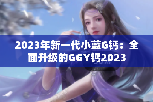 2023年新一代小藍(lán)G鈣:全面升級(jí)的GGY鈣2023 2023年新一代小藍(lán)G鈣:全面升級(jí)的GGY鈣2023