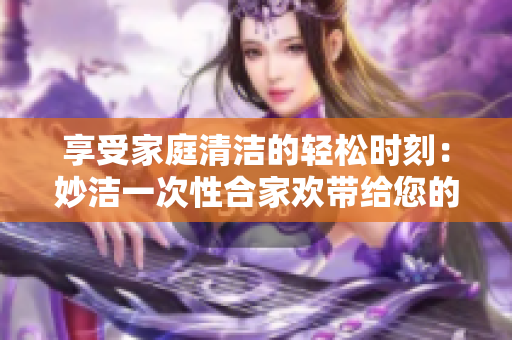 享受家庭清潔的輕松時(shí)刻:妙潔一次性合家歡帶給您的全新體驗(yàn) 享受家庭清潔的輕松時(shí)刻:妙潔一次性合家歡帶給您的全新體驗(yàn)
