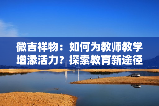 微吉祥物：如何為教師教學(xué)增添活力？探索教育新途徑