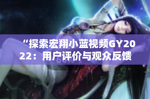 “探索宏翔小藍(lán)視頻GY2022：用戶評(píng)價(jià)與觀眾反饋深度分析”