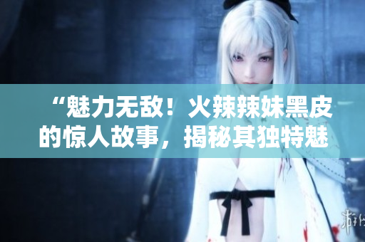 “魅力無敵！火辣辣妹黑皮的驚人故事，揭秘其獨特魅力的秘密！”