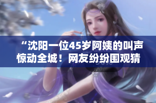 “沈陽一位45歲阿姨的叫聲驚動全城！網(wǎng)友紛紛圍觀猜測其原因，引發(fā)熱議！”