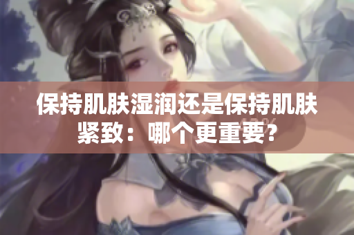 保持肌膚濕潤(rùn)還是保持肌膚緊致：哪個(gè)更重要？