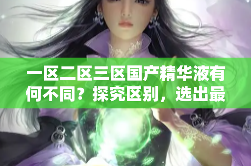 一區(qū)二區(qū)三區(qū)國產(chǎn)精華液有何不同？探究區(qū)別，選出最適合您的護膚佳品！