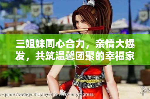 三姐妹同心合力，親情大爆發(fā)，共筑溫馨團聚的幸福家園