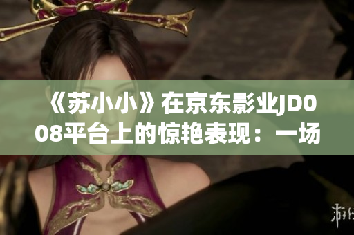 《蘇小小》在京東影業(yè)JD008平臺上的驚艷表現(xiàn)：一場視覺盛宴