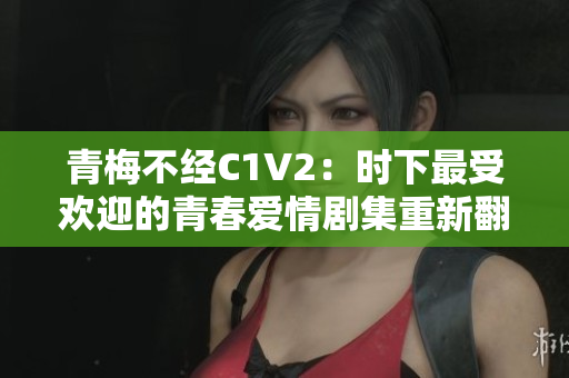 青梅不經(jīng)C1V2：時下最受歡迎的青春愛情劇集重新翻拍
