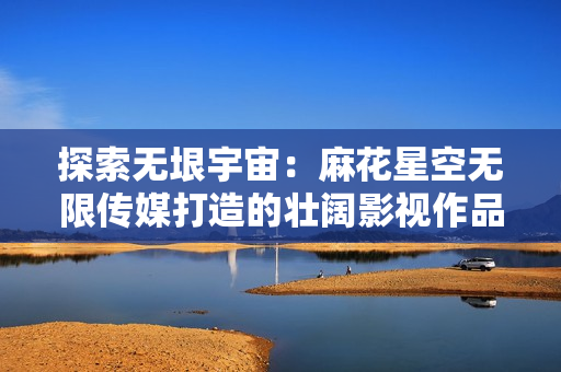 探索無垠宇宙：麻花星空無限傳媒打造的壯闊影視作品