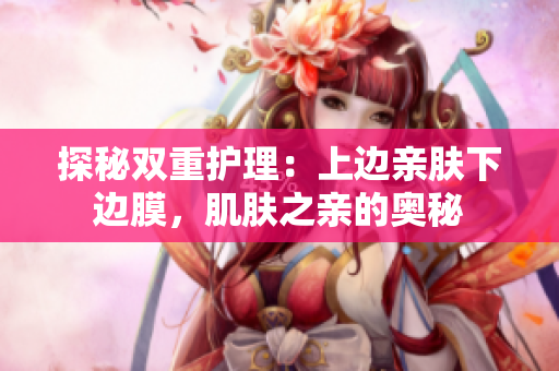 探秘雙重護(hù)理：上邊親膚下邊膜，肌膚之親的奧秘