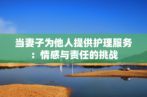 當(dāng)妻子為他人提供護理服務(wù)：情感與責(zé)任的挑戰(zhàn)