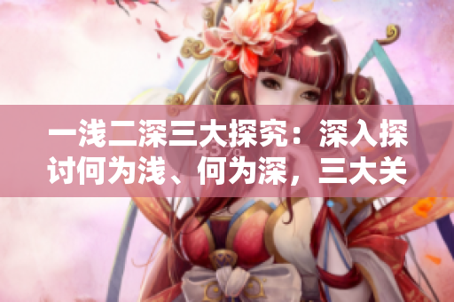 一淺二深三大探究：深入探討何為淺、何為深，三大關(guān)鍵點(diǎn)如何解讀