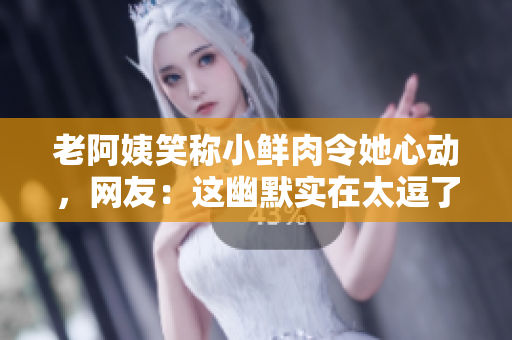老阿姨笑稱小鮮肉令她心動，網(wǎng)友：這幽默實(shí)在太逗了！
