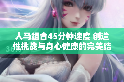 人馬組合45分鐘速度 創(chuàng)造性挑戰(zhàn)與身心健康的完美結(jié)合