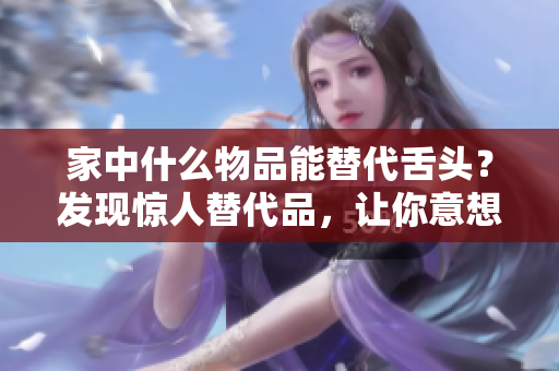 家中什么物品能替代舌頭？發(fā)現(xiàn)驚人替代品，讓你意想不到！