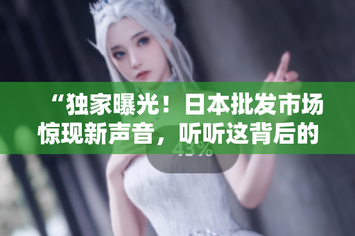 “獨家曝光！日本批發(fā)市場驚現(xiàn)新聲音，聽聽這背后的故事！”